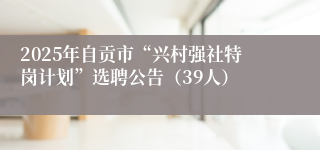 2025年自贡市“兴村强社特岗计划”选聘公告（39人）