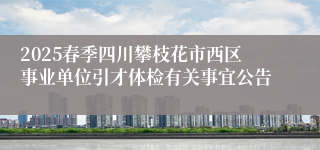 2025春季四川攀枝花市西区事业单位引才体检有关事宜公告