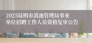 2025昆明市滇池管理局事业单位招聘工作人员资格复审公告