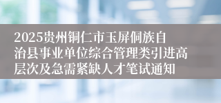 2025贵州铜仁市玉屏侗族自治县事业单位综合管理类引进高层次及急需紧缺人才笔试通知