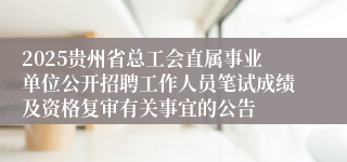 2025贵州省总工会直属事业单位公开招聘工作人员笔试成绩及资格复审有关事宜的公告