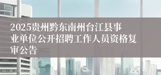 2025贵州黔东南州台江县事业单位公开招聘工作人员资格复审公告
