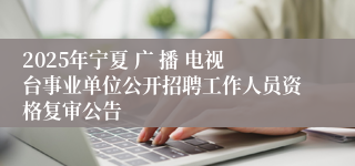 2025年宁夏 广 播 电视台事业单位公开招聘工作人员资格复审公告