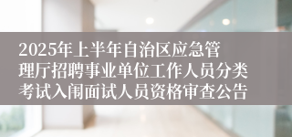 2025年上半年自治区应急管理厅招聘事业单位工作人员分类考试入闱面试人员资格审查公告