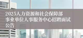 2025人力资源和社会保障部事业单位人事服务中心招聘面试公告