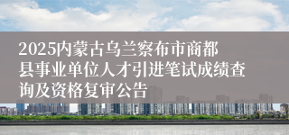 2025内蒙古乌兰察布市商都县事业单位人才引进笔试成绩查询及资格复审公告
