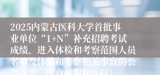 2025内蒙古医科大学首批事业单位“1+N”补充招聘考试成绩、进入体检和考察范围人员名单及体检和考察相关事宜的公告（含三所直属附属医院）