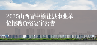 2025山西晋中榆社县事业单位招聘资格复审公告