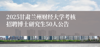 2025甘肃兰州财经大学考核招聘博士研究生50人公告