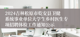 2024吉林松原市乾安县卫健系统事业单位大学生乡村医生专项招聘体检工作通知公示