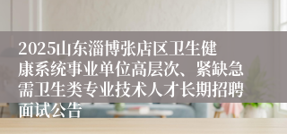 2025山东淄博张店区卫生健康系统事业单位高层次、紧缺急需卫生类专业技术人才长期招聘面试公告