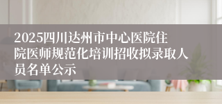 2025四川达州市中心医院住院医师规范化培训招收拟录取人员名单公示