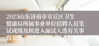 2025山东济南市章丘区卫生健康局所属事业单位招聘人员笔试成绩及拟进入面试人选有关事宜公告
