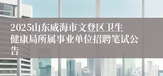 2025山东威海市文登区卫生健康局所属事业单位招聘笔试公告