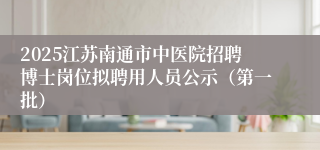 2025江苏南通市中医院招聘博士岗位拟聘用人员公示（第一批）