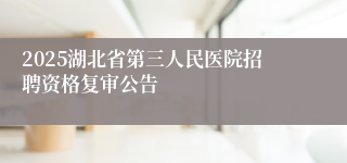 2025湖北省第三人民医院招聘资格复审公告