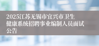 2025江苏无锡市宜兴市卫生健康系统招聘事业编制人员面试公告