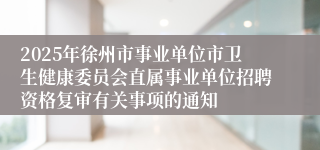 2025年徐州市事业单位市卫生健康委员会直属事业单位招聘资格复审有关事项的通知