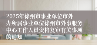 2025年徐州市事业单位市外办所属事业单位徐州市外事服务中心工作人员资格复审有关事项的通知