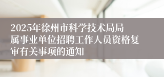 2025年徐州市科学技术局局属事业单位招聘工作人员资格复审有关事项的通知