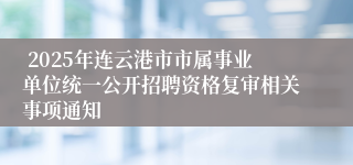  2025年连云港市市属事业单位统一公开招聘资格复审相关事项通知 