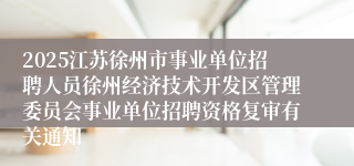 2025江苏徐州市事业单位招聘人员徐州经济技术开发区管理委员会事业单位招聘资格复审有关通知