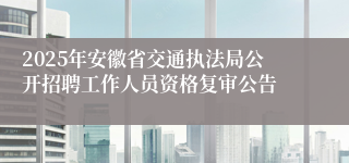 2025年安徽省交通执法局公开招聘工作人员资格复审公告