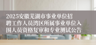 2025安徽芜湖市事业单位招聘工作人员湾区所属事业单位入围人员资格复审和专业测试公告
