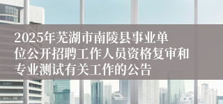 2025年芜湖市南陵县事业单位公开招聘工作人员资格复审和专业测试有关工作的公告