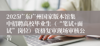 2025广东广州国家版本馆集中招聘高校毕业生（“笔试+面试”岗位）资格复审现场审核公告 