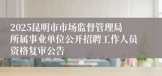 2025昆明市市场监督管理局所属事业单位公开招聘工作人员资格复审公告