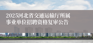 2025河北省交通运输厅所属事业单位招聘资格复审公告