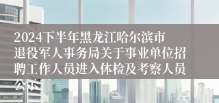 2024下半年黑龙江哈尔滨市退役军人事务局关于事业单位招聘工作人员进入体检及考察人员公示