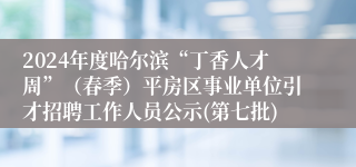 2024年度哈尔滨“丁香人才周”（春季）平房区事业单位引才招聘工作人员公示(第七批)
