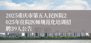 2025重庆市第五人民医院2025年住院医师规范化培训招聘39人公告