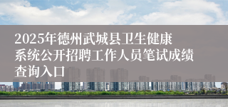 2025年德州武城县卫生健康系统公开招聘工作人员笔试成绩查询入口