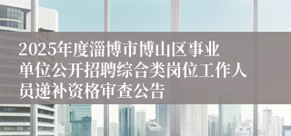 2025年度淄博市博山区事业单位公开招聘综合类岗位工作人员递补资格审查公告