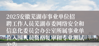 2025安徽芜湖市事业单位招聘工作人员芜湖市委网络安全和信息化委员会办公室所属事业单位入围人员资格复审和专业测试公告...