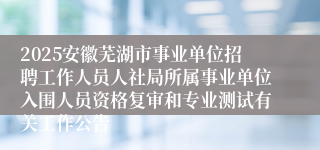 2025安徽芜湖市事业单位招聘工作人员人社局所属事业单位入围人员资格复审和专业测试有关工作公告