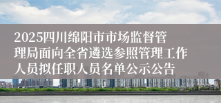 2025四川绵阳市市场监督管理局面向全省遴选参照管理工作人员拟任职人员名单公示公告