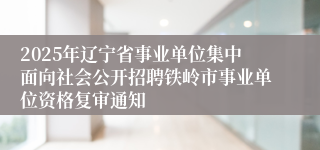 2025年辽宁省事业单位集中面向社会公开招聘铁岭市事业单位资格复审通知