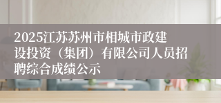 2025江苏苏州市相城市政建设投资（集团）有限公司人员招聘综合成绩公示