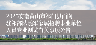 2025安徽黄山市祁门县面向驻祁部队随军家属招聘事业单位人员专业测试有关事项公告