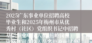 2025广东事业单位招聘高校毕业生和2025年梅州市从优秀村（社区）党组织书记中招聘基层事业单位人员(蕉岭岗位)资格复审合格人员名单及面试公告