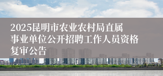 2025昆明市农业农村局直属事业单位公开招聘工作人员资格复审公告