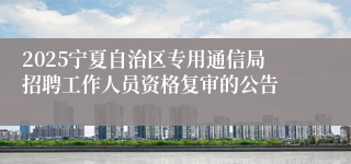 2025宁夏自治区专用通信局招聘工作人员资格复审的公告