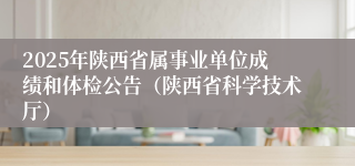 2025年陕西省属事业单位成绩和体检公告（陕西省科学技术厅）