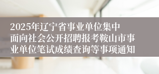 2025年辽宁省事业单位集中面向社会公开招聘报考鞍山市事业单位笔试成绩查询等事项通知