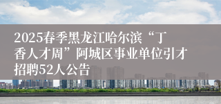 2025春季黑龙江哈尔滨“丁香人才周”阿城区事业单位引才招聘52人公告