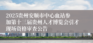 2025贵州安顺市中心血站参加第十三届贵州人才博览会引才现场资格审查公告